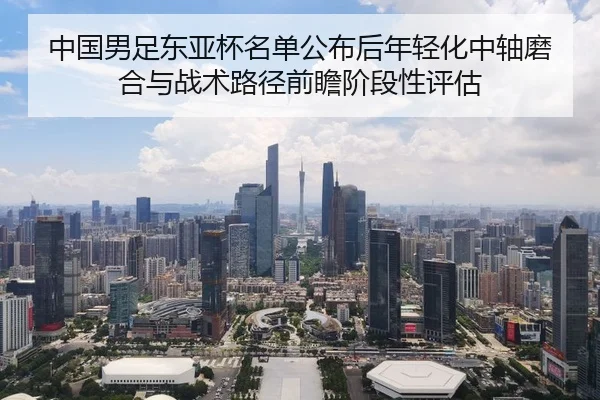 中国男足东亚杯名单公布后年轻化中轴磨合与战术路径前瞻阶段性评估