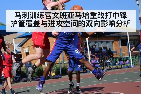 马刺训练营文班亚马增重改打中锋 护筐覆盖与进攻空间的双向影响分析